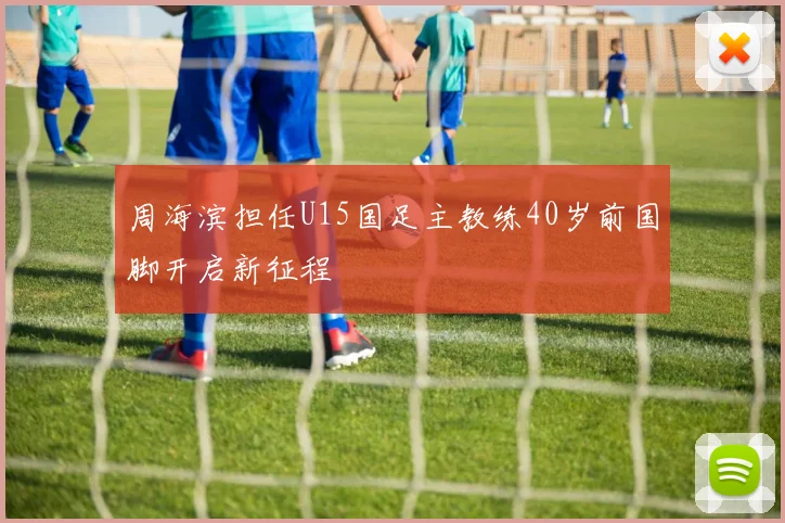 周海滨担任U15国足主教练40岁前国脚开启新征程