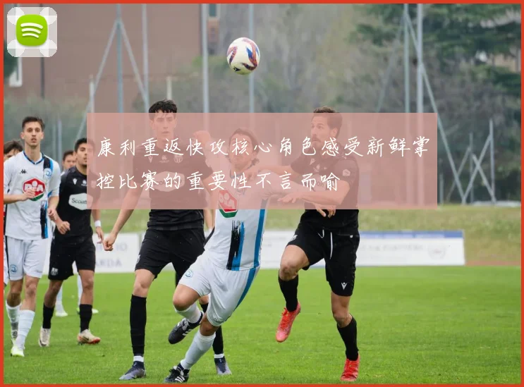 康利重返快攻核心角色感受新鲜掌控比赛的重要性不言而喻