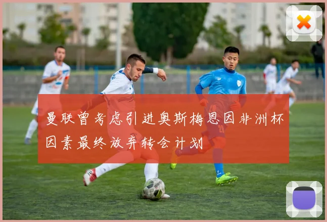 曼联曾考虑引进奥斯梅恩因非洲杯因素最终放弃转会计划